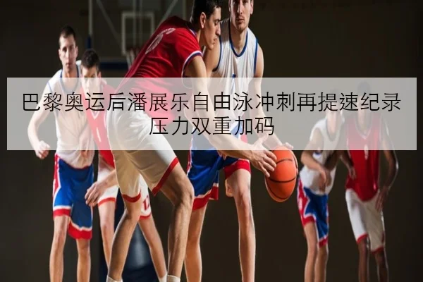 巴黎奥运后潘展乐自由泳冲刺再提速纪录压力双重加码