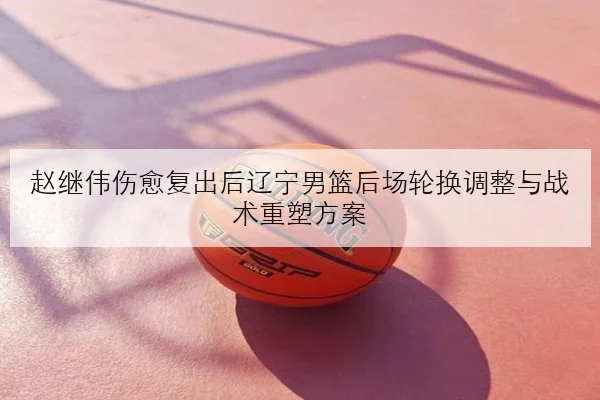 赵继伟伤愈复出后辽宁男篮后场轮换调整与战术重塑方案